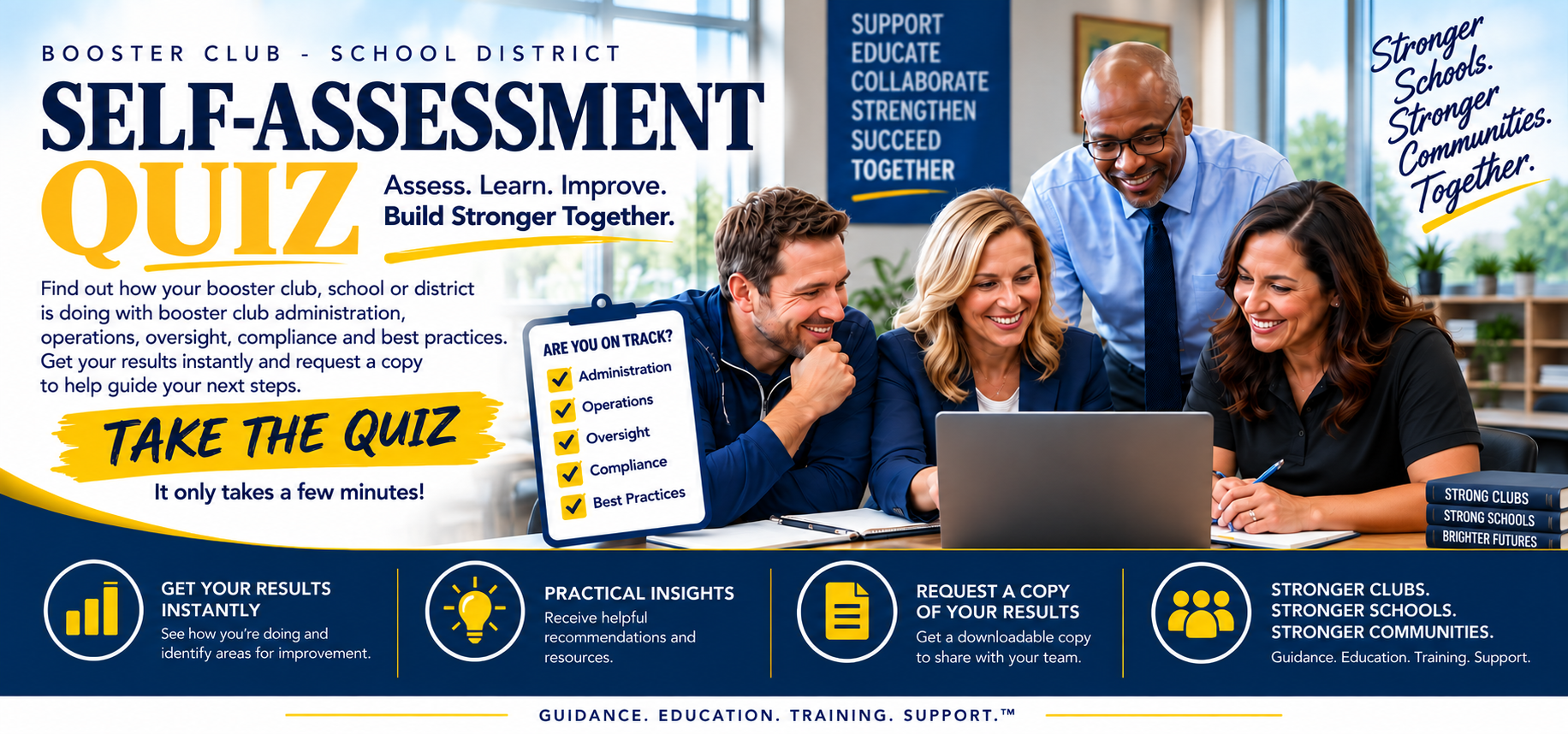 Booster Club and School District Self-Assessment Quiz. Assess. Learn. Improve. Build stronger together. Find out how your booster club, school or district is doing with booster club administration, operations, oversight, compliance and best practices. Get your results instantly and request a copy to help guide your next steps. Take the quiz - it only takes a few minutes.