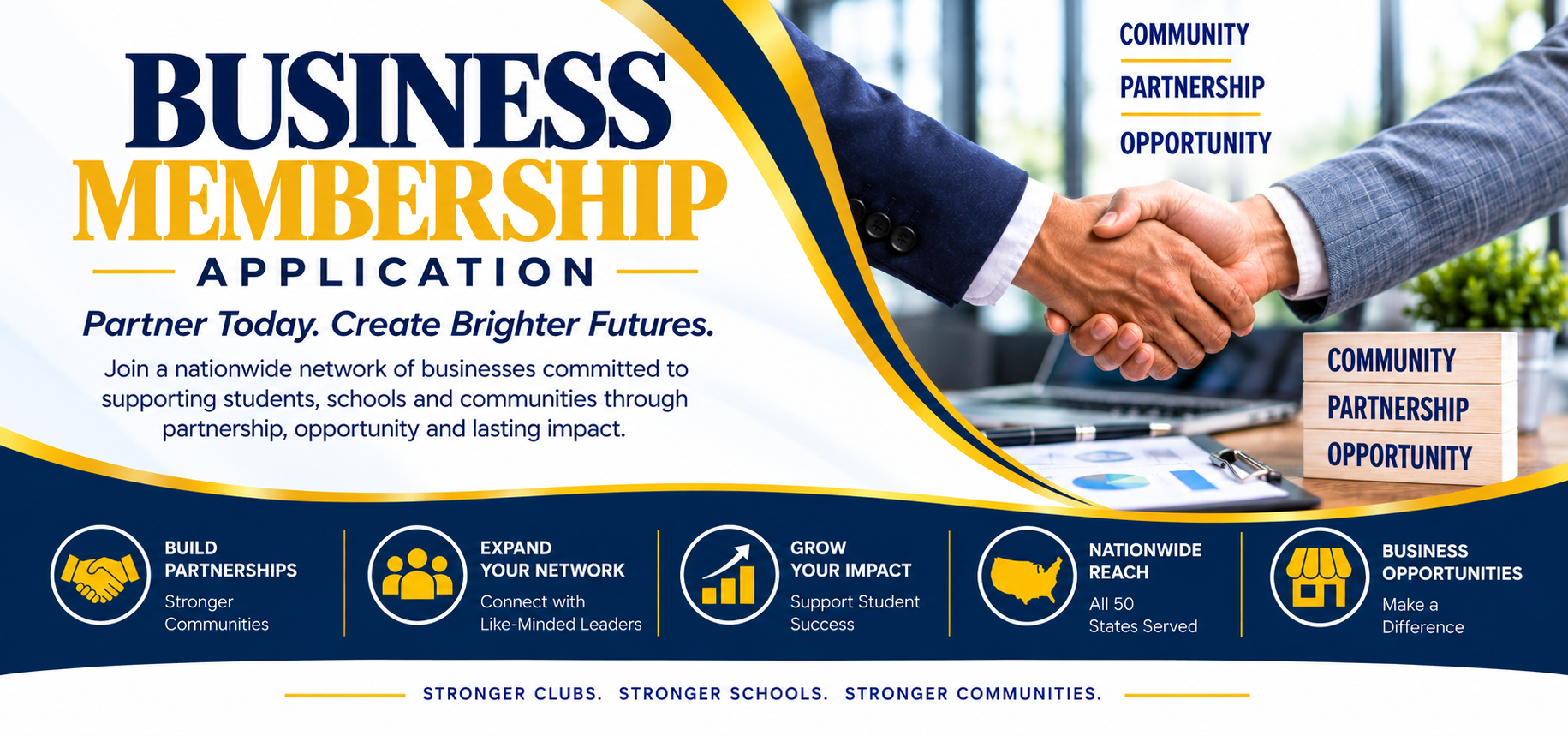 Business Membership Application. Partner today. Create brighter futures. Join a nationwide network of businesses committed to supporting students, schools and communities through partnership, opportunity and lasting impact. Build partnerships, expand your network, grow your impact, nationwide reach, business opportunities.