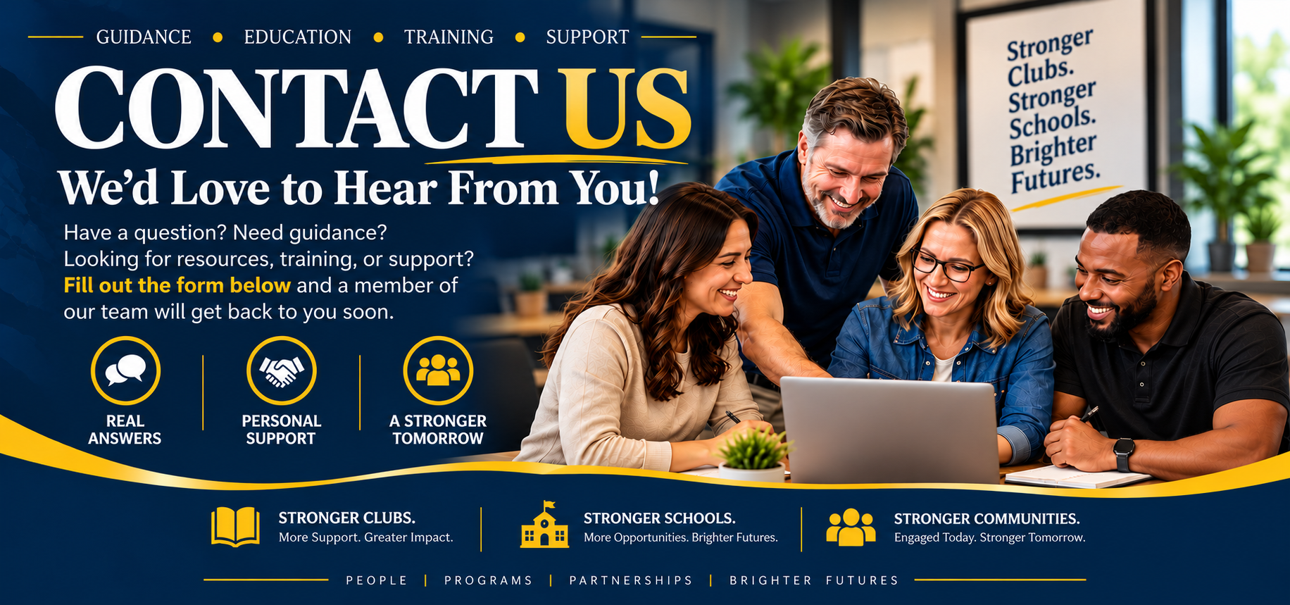 Contact us. We would love to hear from you! Guidance. Education. Training. Support. Have a question? Need guidance? Looking for resources, training, or support? Fill out the form below and a member of our team will get back to you soon. Real answers, personal support, a stronger tomorrow.