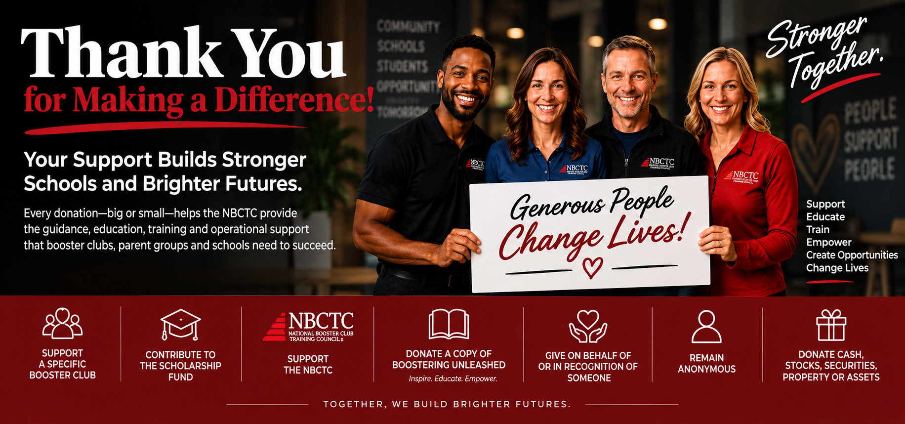 Thank you for making a difference! Your support builds stronger schools and brighter futures. Every donation, big or small, helps the NBCTC provide the guidance, education, training and operational support that booster clubs, parent groups and schools need to succeed. Generous people change lives. Support a specific booster club, contribute to the scholarship fund, support the NBCTC, donate a copy of Boostering Unleashed, give on behalf of or in recognition of someone, remain anonymous, or donate cash, stocks, securities, property or assets.