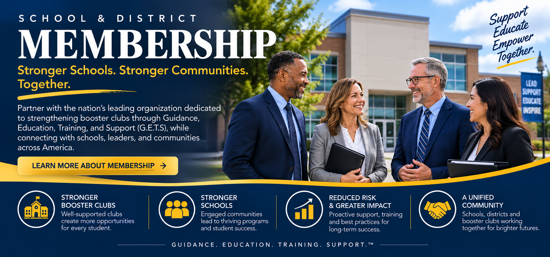 School & District Membership. Stronger Schools. Stronger Communities. Together. Partner with the nation's leading organization dedicated to strengthening booster clubs through Guidance, Education, Training, and Support (G.E.T.S.), while connecting with schools, leaders, and communities across America. Stronger booster clubs, stronger schools, reduced risk and greater impact, a unified community.