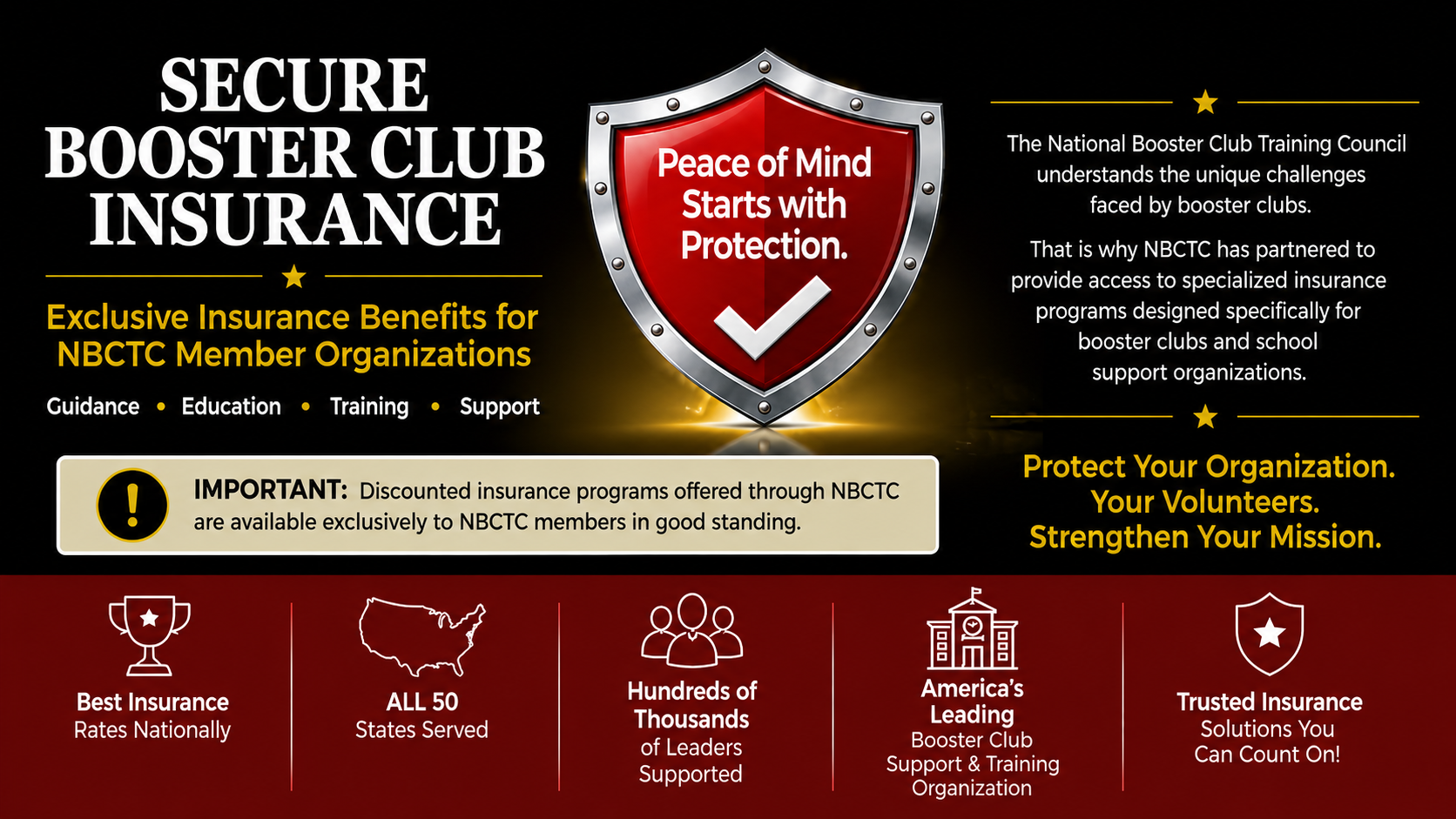 Secure Booster Club Insurance. Exclusive insurance benefits for NBCTC member organizations. Guidance, education, training, support. Peace of mind starts with protection. Important: discounted insurance programs offered through NBCTC are available exclusively to NBCTC members in good standing. Protect your organization, your volunteers, strengthen your mission. Best insurance rates nationally, all 50 states served, hundreds of thousands of leaders supported, America's leading booster club support and training organization, trusted insurance solutions you can count on.
