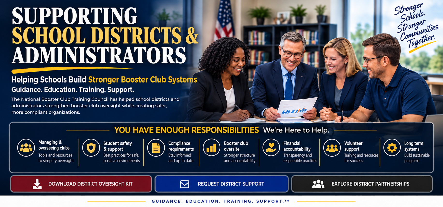 Supporting School Districts & Administrators. Helping schools build stronger booster club systems. Guidance. Education. Training. Support. The National Booster Club Training Council has helped school districts and administrators strengthen booster club oversight while creating safer, more compliant organizations.